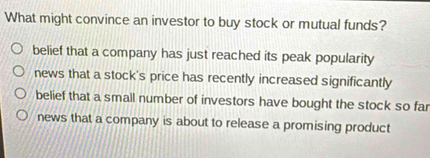 what might convince an investor to buy stock or mutual funds? belief that a company has just reached its peak popularity news that a stocks price has recently increased significantly belief that a small number of investors have bought the stock so far news that a company is about to release a promising product