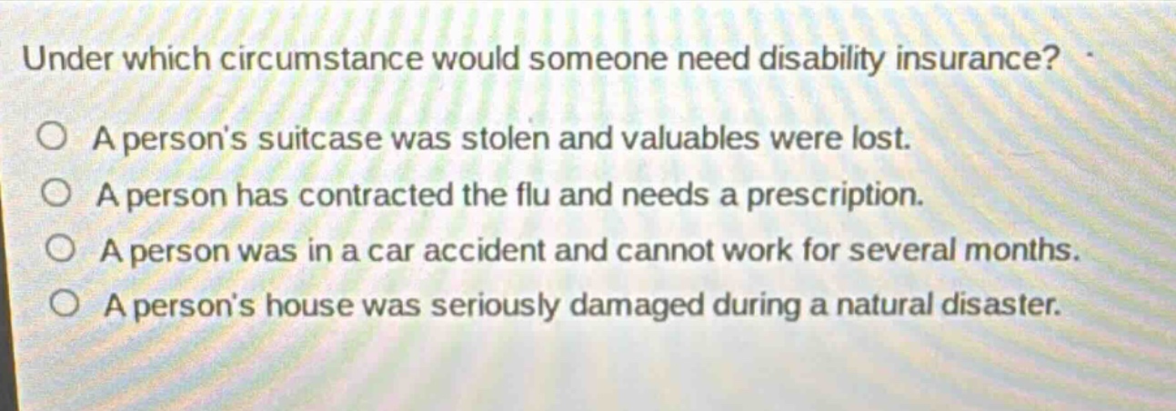 under which circumstance would someone need disability insurance? a persons suitcase was stolen and valuables were lost. a person has contracted the flu and needs a prescription. a person was in a car accident and cannot work for several months. a persons house was seriously damaged during a natural disaster.