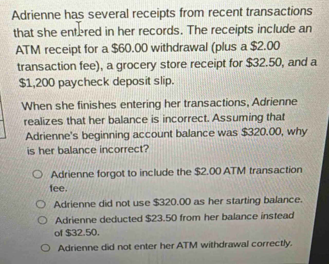 adrienne has several receipts from recent transactions that she entered in her records. the receipts include an atm receipt for a $60.00 withdrawal (plus a $2.00 transaction fee), a grocery store receipt for $32.50, and a $1,200 paycheck deposit slip. when she finishes entering her transactions, adrienne realizes that her balance is incorrect. assuming that adriennes beginning account balance was $320.00, why is her balance incorrect? o adrienne forgot to include the $2.00 atm transaction fee. o adrienne did not use $320.00 as her starting balance. o adrienne deducted $23.50 from her balance instead of $32.50. o adrienne did not enter her atm withdrawal correctly.