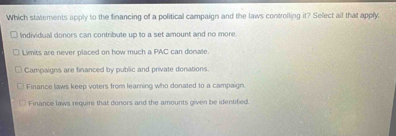 which statements apply to the financing of a political campaign and the laws controlling it? select all that apply. individual donors can contribute up to a set amount and no more. limits are never placed on how much a pac can donate. campaigns are financed by public and private donations. finance laws keep voters from learning who donated to a campaign. finance laws require that donors and the amounts given be identified.