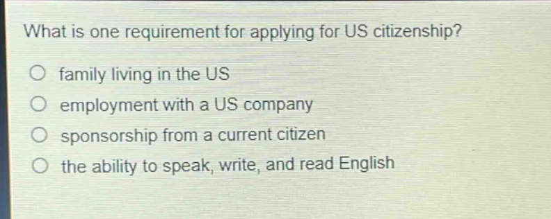 what is one requirement for applying for us citizenship?\nfamily living in the us\nemployment with a us company\nsponsorship from a current citizen\nthe ability to speak, write, and read english