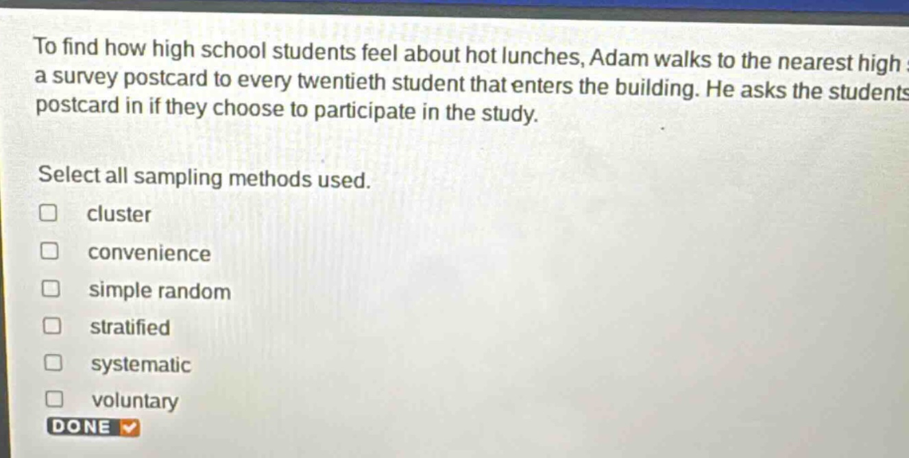 to find how high school students feel about hot lunches, adam walks to the nearest high a survey postcard to every twentieth student that enters the building. he asks the students postcard in if they choose to participate in the study. select all sampling methods used. cluster convenience simple random stratified systematic voluntary done