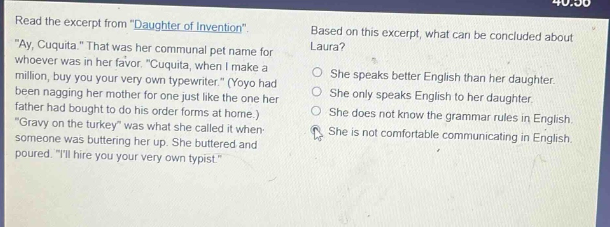 read the excerpt from \daughter of invention\. \ay, cuquita.\ that was her communal pet name for whoever was in her favor. \cuquita, when i make a million, buy you your very own typewriter.\ (yoyo had been nagging her mother for one just like the one her father had bought to do his order forms at home.) \gravy on the turkey\ was what she called it when someone was buttering her up. she buttered and poured. \ill hire you your very own typist.\ based on this excerpt, what can be concluded about laura? she speaks better english than her daughter. she only speaks english to her daughter. she does not know the grammar rules in english. she is not comfortable communicating in english.