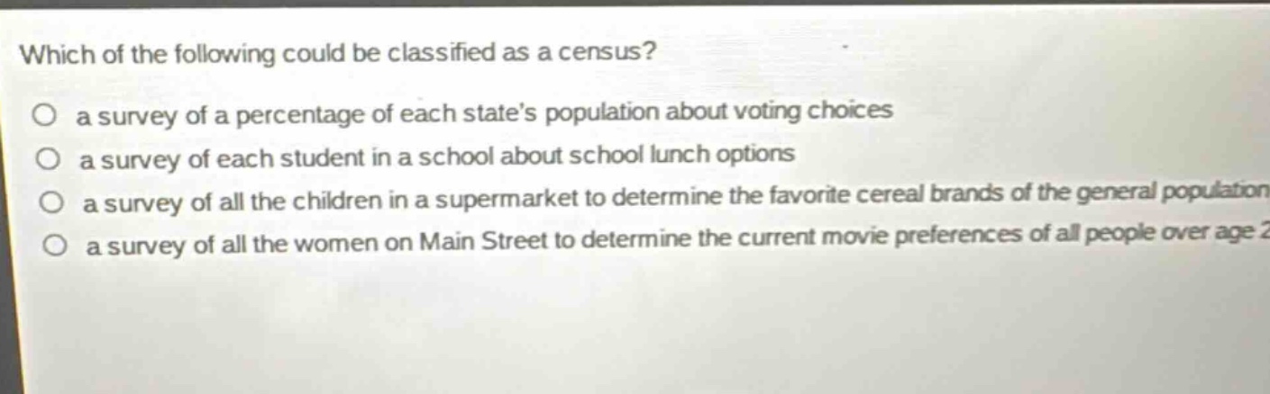 which of the following could be classified as a census? a survey of a percentage of each states population about voting choices a survey of each student in a school about school lunch options a survey of all the children in a supermarket to determine the favorite cereal brands of the general population a survey of all the women on main street to determine the current movie preferences of all people over age 2