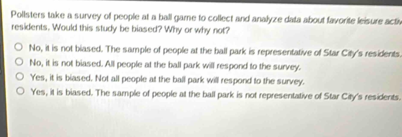 pollsters take a survey of people at a ball game to collect and analyze data about favorite leisure activities of star city residents. would this study be biased? why or why not? no, it is not biased. the sample of people at the ball park is representative of star citys residents. no, it is not biased. all people at the ball park will respond to the survey. yes, it is biased. not all people at the ball park will respond to the survey. yes, it is biased. the sample of people at the ball park is not representative of star citys residents.
