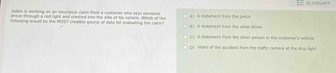 jaden is working on an insurance claim from a customer who says someone drove through a red light and crashed into the side of his vehicle. which of the following would be the most credible source of data for evaluating the claim? a) a statement from the police b) a statement from the other driver c) a statement from the other person in the customers vehicle d) video of the accident from the traffic camera at the stop light