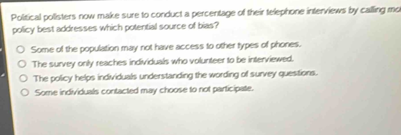 political pollsters now make sure to conduct a percentage of their telephone interviews by calling mobile phones. this policy best addresses which potential source of bias?\no some of the population may not have access to other types of phones.\no the survey only reaches individuals who volunteer to be interviewed.\no the policy helps individuals understanding the wording of survey questions.\no some individuals contacted may choose to not participate.