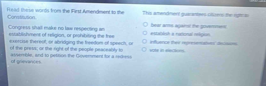 read these words from the first amendment to the constitution. congress shall make no law respecting an establishment of religion, or prohibiting the free exercise thereof; or abridging the freedom of speech, or of the press; or the right of the people peaceably to assemble, and to petition the government for a redress of grievances. this amendment guarantees citizens the right to bear arms against the government. establish a national religion. influence their representatives decisions. vote in elections.
