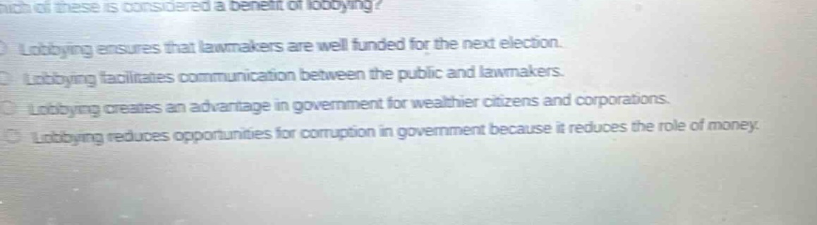 which of these is considered a benefit of lobbying? lobbying ensures that lawmakers are well funded for the next election. lobbying facilitates communication between the public and lawmakers. lobbying creates an advantage in government for wealthier citizens and corporations. lobbying reduces opportunities for corruption in government because it reduces the role of money.