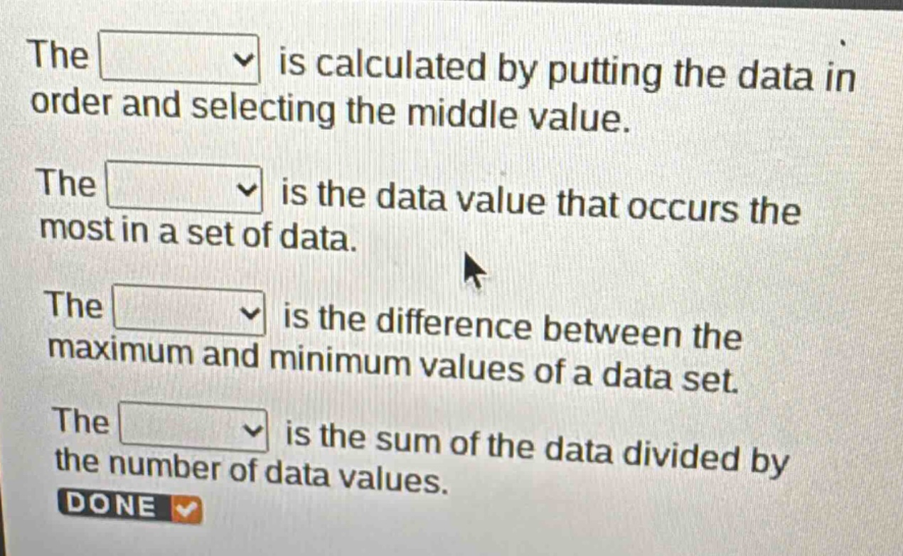 the is calculated by putting the data in order and selecting the middle value. the is the data value that occurs the most in a set of data. the is the difference between the maximum and minimum values of a data set. the is the sum of the data divided by the number of data values. done