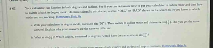 9 - 65. your calculator can calculate function in both degrees and radians. see if you can determine how to put your calculator in radian mode and then how to switch it back to degree mode. on most scientific calculators, a small \deg\ or \rad\ shows on the screen to let you know in which mode you are working. homework help a. with your calculator in degree - mode, calculate sin(60°). then switch to radian mode and determine sin(π/3). did you get the same answer? explain why your answers are the same or different. b. what is sin(π/2)? which angles, measured in degrees, would have the same sine as sin(π/2)? c. write your answers both exactly and as decimal approximations. homework help