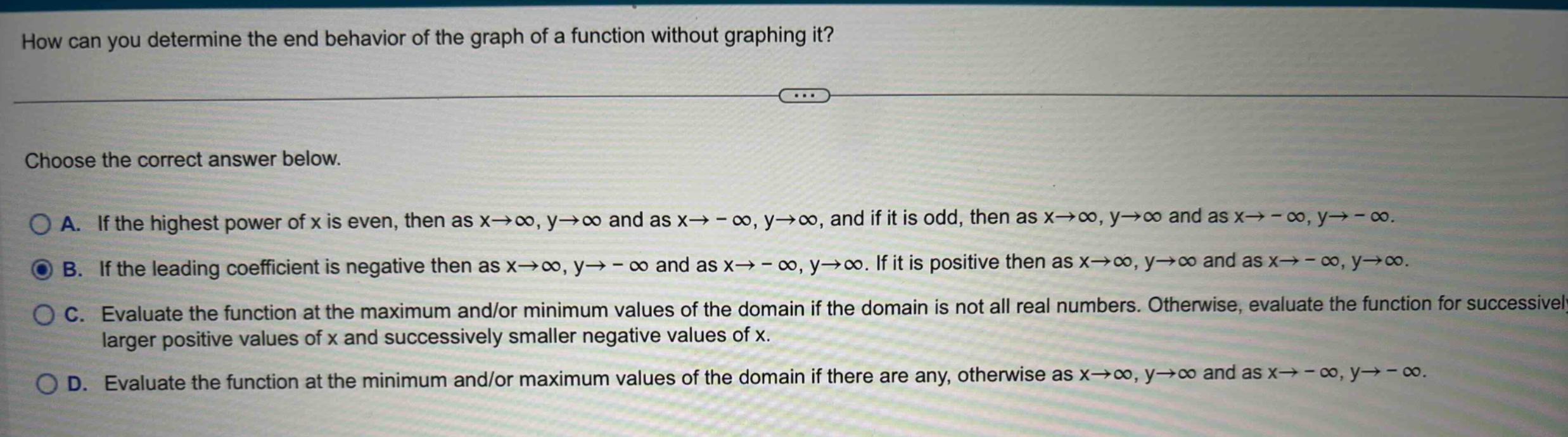 how can you determine the end behavior of the graph of a function without graphing it? choose the correct answer below. a. if the highest power of x is even, then as x→∞, y→∞ and as x→ - ∞, y→∞, and if it is odd, then as x→∞, y→∞ and as x→ - ∞, y→ - ∞. b. if the leading coefficient is negative then as x→∞, y→ - ∞ and as x→ - ∞, y→∞. if it is positive then as x→∞, y→∞ and as x→ - ∞, y→∞. c. evaluate the function at the maximum and/or minimum values of the domain if the domain is not all real numbers. otherwise, evaluate the function for successively larger positive values of x and successively smaller negative values of x. d. evaluate the function at the minimum and/or maximum values of the domain if there are any, otherwise as x→∞, y→∞ and as x→ - ∞, y→ - ∞.