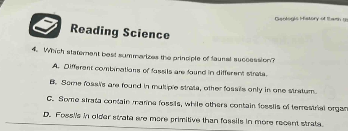 reading science 4. which statement best summarizes the principle of faunal succession? a. different combinations of fossils are found in different strata. b. some fossils are found in multiple strata, other fossils only in one stratum. c. some strata contain marine fossils, while others contain fossils of terrestrial organ d. fossils in older strata are more primitive than fossils in more recent strata.
