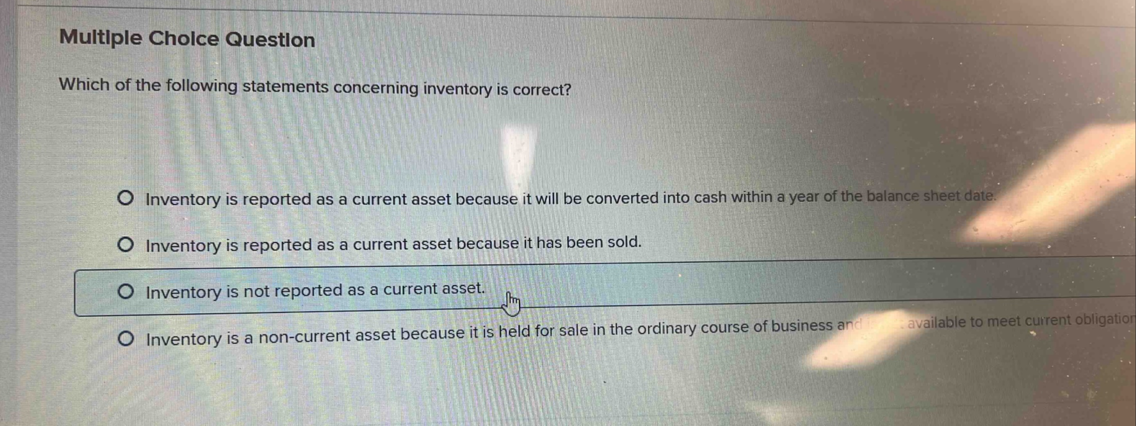 multiple choice question which of the following statements concerning inventory is correct? inventory is reported as a current asset because it will be converted into cash within a year of the balance sheet date. inventory is reported as a current asset because it has been sold. inventory is not reported as a current asset. inventory is a non - current asset because it is held for sale in the ordinary course of business and available to meet current obligation