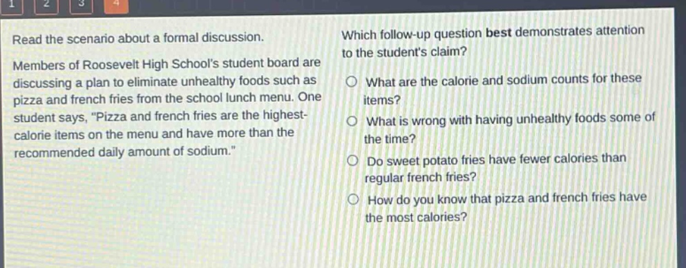 read the scenario about a formal discussion. members of roosevelt high schools student board are discussing a plan to eliminate unhealthy foods such as pizza and french fries from the school lunch menu. one student says, \pizza and french fries are the highest - calorie items on the menu and have more than the recommended daily amount of sodium.\ which follow - up question best demonstrates attention to the students claim? what are the calorie and sodium counts for these items? what is wrong with having unhealthy foods some of the time? do sweet potato fries have fewer calories than regular french fries? how do you know that pizza and french fries have the most calories?