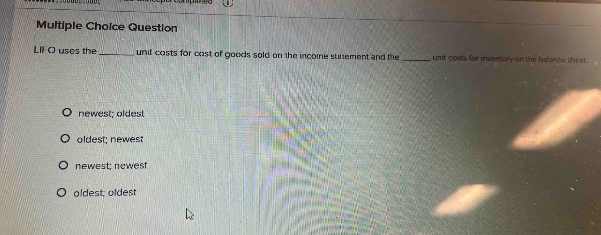 multiple choice question\nlifo uses the ______ unit costs for cost of goods sold on the income statement and the ______ unit costs for inventory on the balance sheet.\nnewest; oldest\noldest; newest\nnewest; newest\noldest; oldest