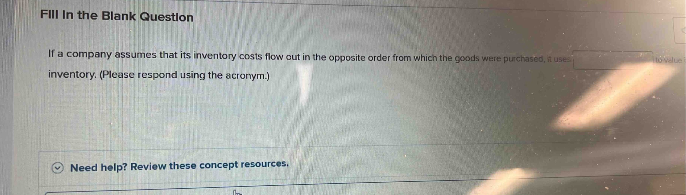fill in the blank question\nif a company assumes that its inventory costs flow out in the opposite order from which the goods were purchased, it uses blank to value inventory. (please respond using the acronym.)\nneed help? review these concept resources.