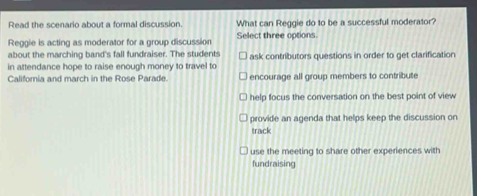 read the scenario about a formal discussion. reggie is acting as moderator for a group discussion about the marching bands fall fundraiser. the students in attendance hope to raise enough money to travel to california and march in the rose parade. what can reggie do to be a successful moderator? select three options. ask contributors questions in order to get clarification encourage all group members to contribute help focus the conversation on the best point of view provide an agenda that helps keep the discussion on track use the meeting to share other experiences with fundraising