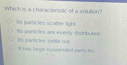 which is a characteristic of a solution? its particles scatter light. its particles are evenly distributed. its particles settle out. it has large suspended particles.