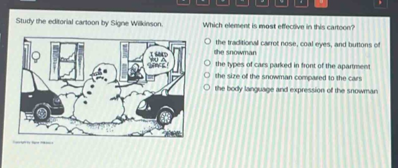 study the editorial cartoon by signe wilkinson. which element is most effective in this cartoon? the traditional carrot nose, coal eyes, and buttons of the snowman the types of cars parked in front of the apartment the size of the snowman compared to the cars the body language and expression of the snowman