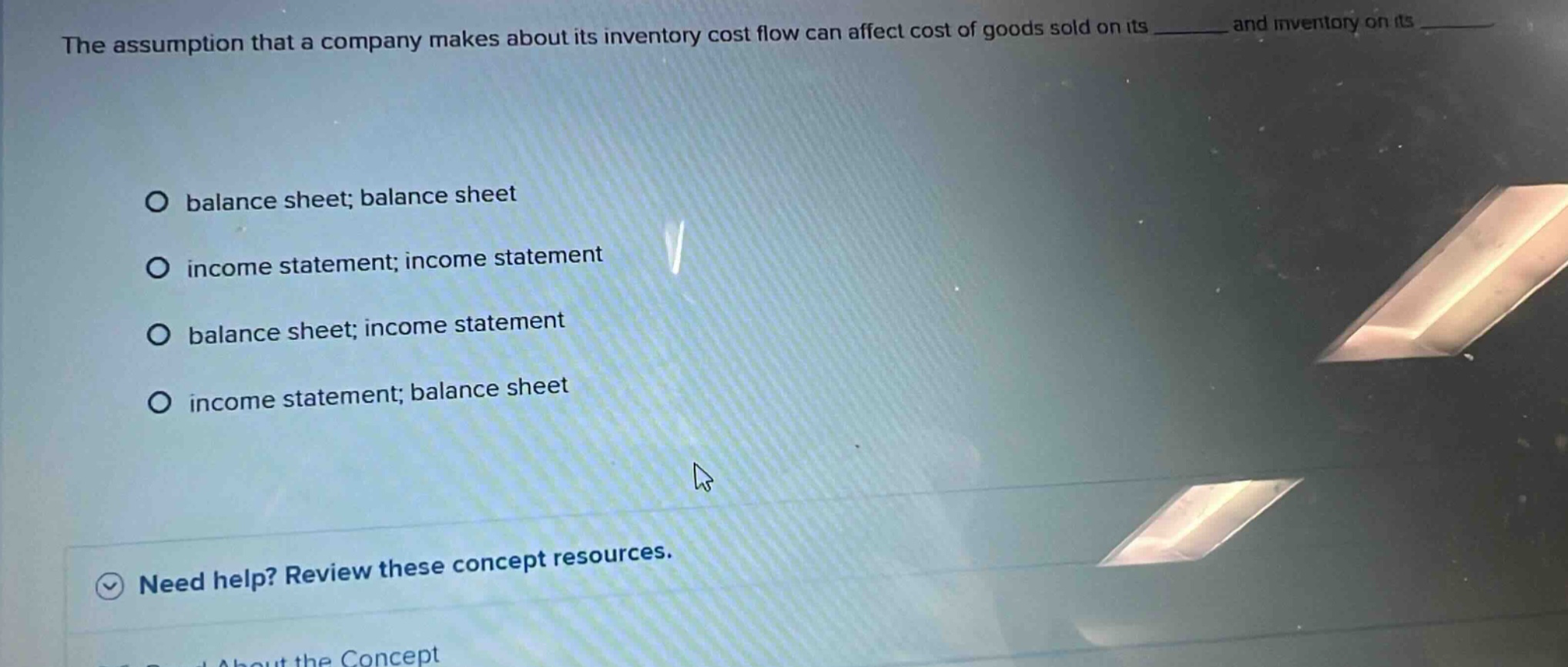 the assumption that a company makes about its inventory cost flow can affect cost of goods sold on its ______ and inventory on its ______. balance sheet; balance sheet income statement; income statement balance sheet; income statement income statement; balance sheet need help? review these concept resources.