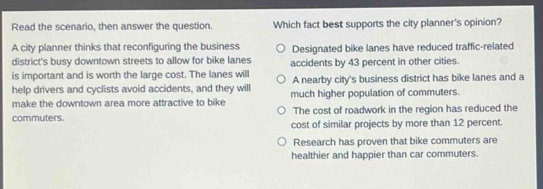 read the scenario, then answer the question. a city planner thinks that reconfiguring the business districts busy downtown streets to allow for bike lanes is important and is worth the large cost. the lanes will help drivers and cyclists avoid accidents, and they will make the downtown area more attractive to bike commuters. which fact best supports the city planners opinion? designated bike lanes have reduced traffic - related accidents by 43 percent in other cities. a nearby citys business district has bike lanes and a much higher population of commuters. the cost of roadwork in the region has reduced the cost of similar projects by more than 12 percent. research has proven that bike commuters are healthier and happier than car commuters.