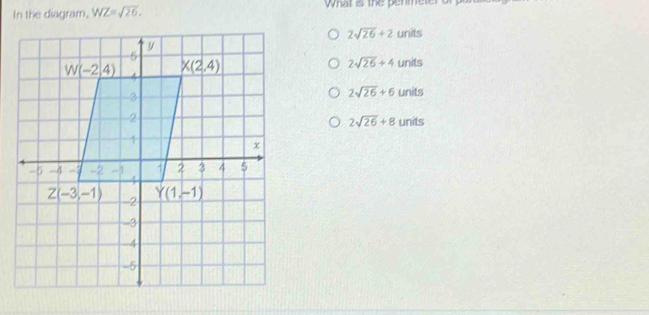 in the diagram, wz = √26. what is the perimeter of parallelogram wxyz? o 2√26 + 2 units o 2√26 + 4 units o 2√26 + 6 units o 2√26 + 8 units w(-2,4) x(2,4) z(-3,-1) y(1,-1)