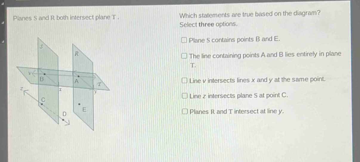 planes s and r both intersect plane t. which statements are true based on the diagram? select three options. plane s contains points b and e. the line containing points a and b lies entirely in plane t. line v intersects lines x and y at the same point. line z intersects plane s at point c. planes r and t intersect at line y.