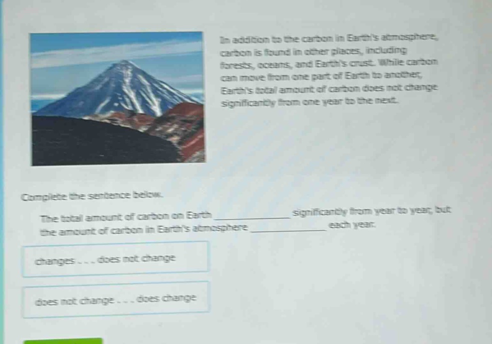 in addition to the carbon in earths atmosphere, carbon is found in other places, including forests, oceans, and earths crust. while carbon can move from one part of earth to another, earths total amount of carbon does not change significantly from one year to the next. complete the sentence below. the total amount of carbon on earth ____________ significantly from year to year, but the amount of carbon in earths atmosphere ____________ each year. changes... does not change does not change... does change