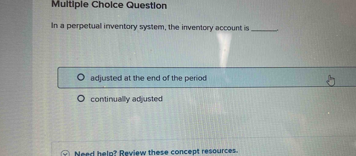 multiple choice question\nin a perpetual inventory system, the inventory account is _.\no adjusted at the end of the period\no continually adjusted\nneed help? review these concept resources.