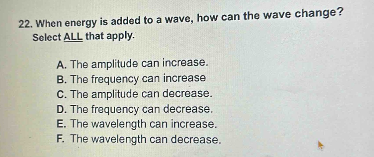 22. when energy is added to a wave, how can the wave change? select all that apply. a. the amplitude can increase. b. the frequency can increase c. the amplitude can decrease. d. the frequency can decrease. e. the wavelength can increase. f. the wavelength can decrease.