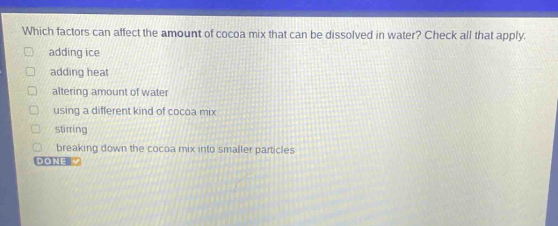 which factors can affect the amount of cocoa mix that can be dissolved in water? check all that apply. adding ice adding heat altering amount of water using a different kind of cocoa mix stirring breaking down the cocoa mix into smaller particles done