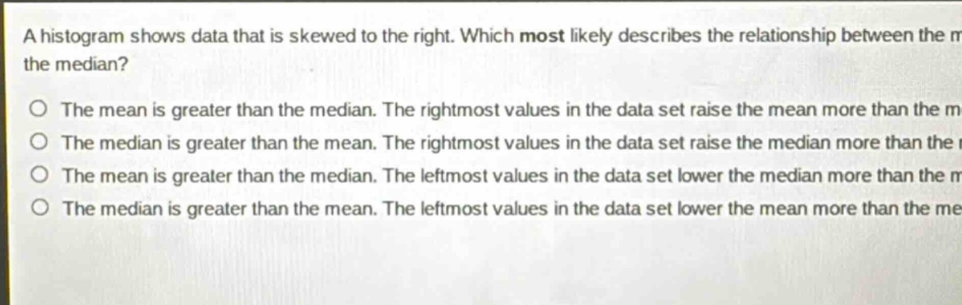 a histogram shows data that is skewed to the right. which most likely describes the relationship between the mean and the median?\no the mean is greater than the median. the rightmost values in the data set raise the mean more than the median.\no the median is greater than the mean. the rightmost values in the data set raise the median more than the mean.\no the mean is greater than the median. the leftmost values in the data set lower the median more than the mean.\no the median is greater than the mean. the leftmost values in the data set lower the mean more than the median.
