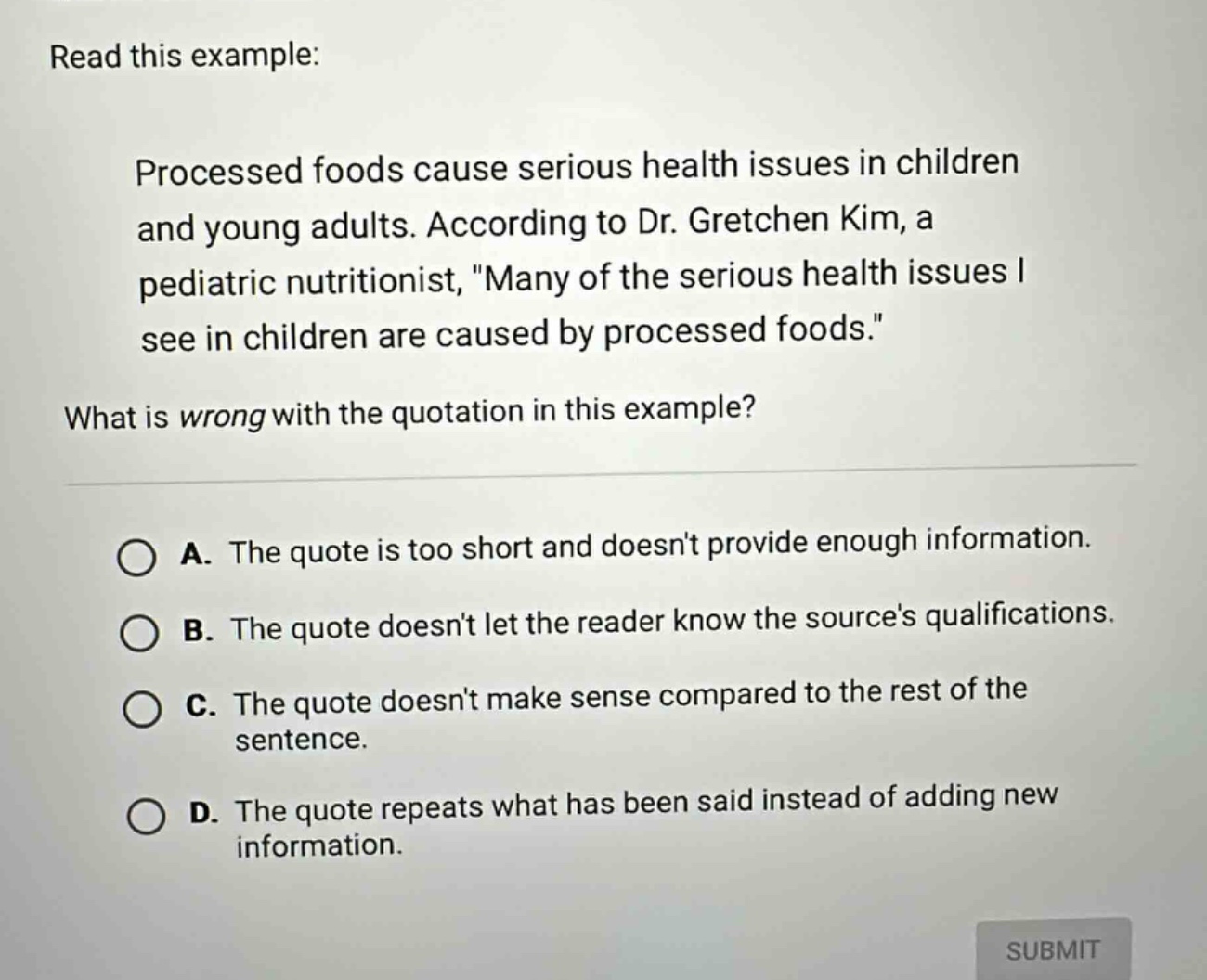read this example: processed foods cause serious health issues in children and young adults. according to dr. gretchen kim, a pediatric nutritionist, \many of the serious health issues i see in children are caused by processed foods.\ what is wrong with the quotation in this example? a. the quote is too short and doesnt provide enough information. b. the quote doesnt let the reader know the sources qualifications. c. the quote doesnt make sense compared to the rest of the sentence. d. the quote repeats what has been said instead of adding new information.