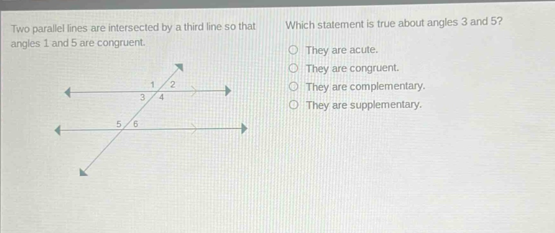 two parallel lines are intersected by a third line so that angles 1 and 5 are congruent. which statement is true about angles 3 and 5? they are acute. they are congruent. they are complementary. they are supplementary.