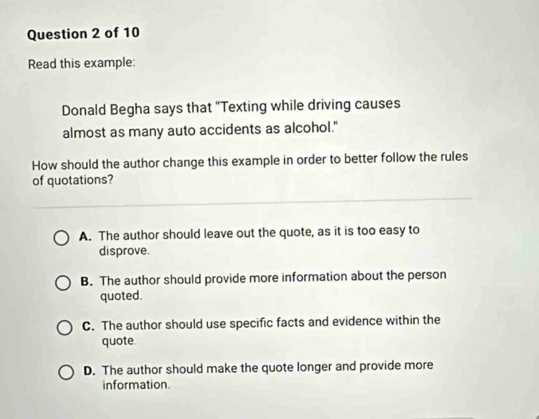 question 2 of 10 read this example: donald begha says that \texting while driving causes almost as many auto accidents as alcohol.\ how should the author change this example in order to better follow the rules of quotations? a. the author should leave out the quote, as it is too easy to disprove. b. the author should provide more information about the person quoted. c. the author should use specific facts and evidence within the quote. d. the author should make the quote longer and provide more information.