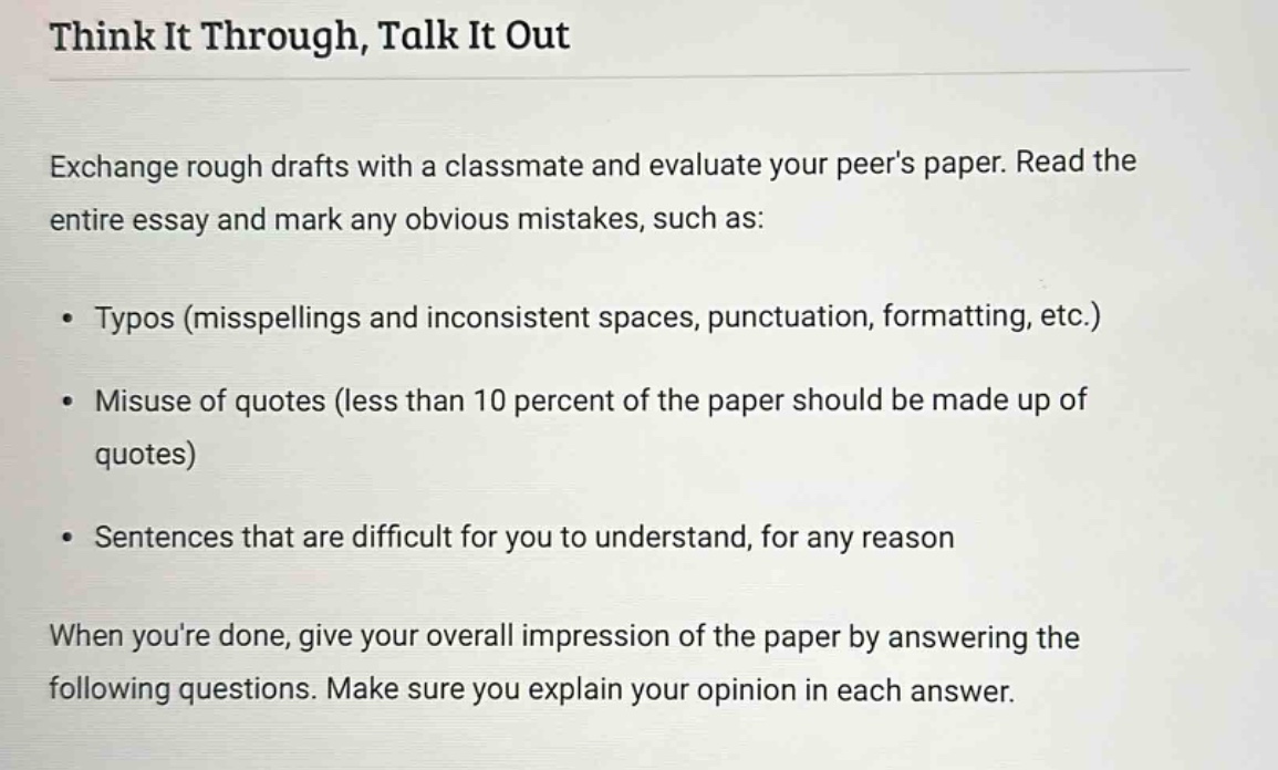 think it through, talk it out\nexchange rough drafts with a classmate and evaluate your peers paper. read the entire essay and mark any obvious mistakes, such as:\n• typos (misspellings and inconsistent spaces, punctuation, formatting, etc.)\n• misuse of quotes (less than 10 percent of the paper should be made up of quotes)\n• sentences that are difficult for you to understand, for any reason\nwhen youre done, give your overall impression of the paper by answering the following questions. make sure you explain your opinion in each answer.