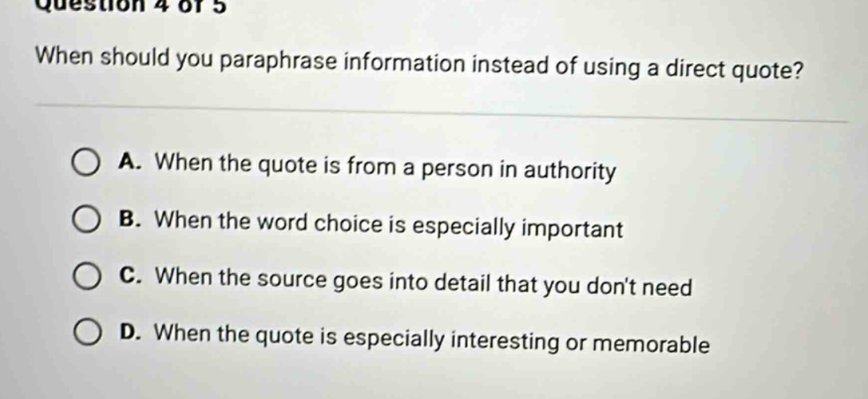 question 4 of 5 when should you paraphrase information instead of using a direct quote? a. when the quote is from a person in authority b. when the word choice is especially important c. when the source goes into detail that you don’t need d. when the quote is especially interesting or memorable