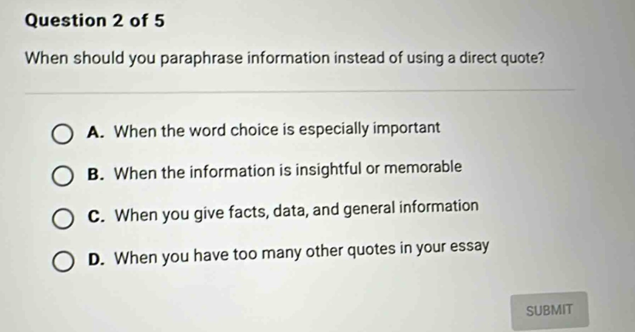 question 2 of 5 when should you paraphrase information instead of using a direct quote? a. when the word choice is especially important b. when the information is insightful or memorable c. when you give facts, data, and general information d. when you have too many other quotes in your essay