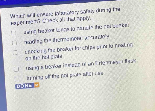 which will ensure laboratory safety during the experiment? check all that apply. using beaker tongs to handle the hot beaker reading the thermometer accurately checking the beaker for chips prior to heating on the hot plate using a beaker instead of an erlenmeyer flask turning off the hot plate after use done