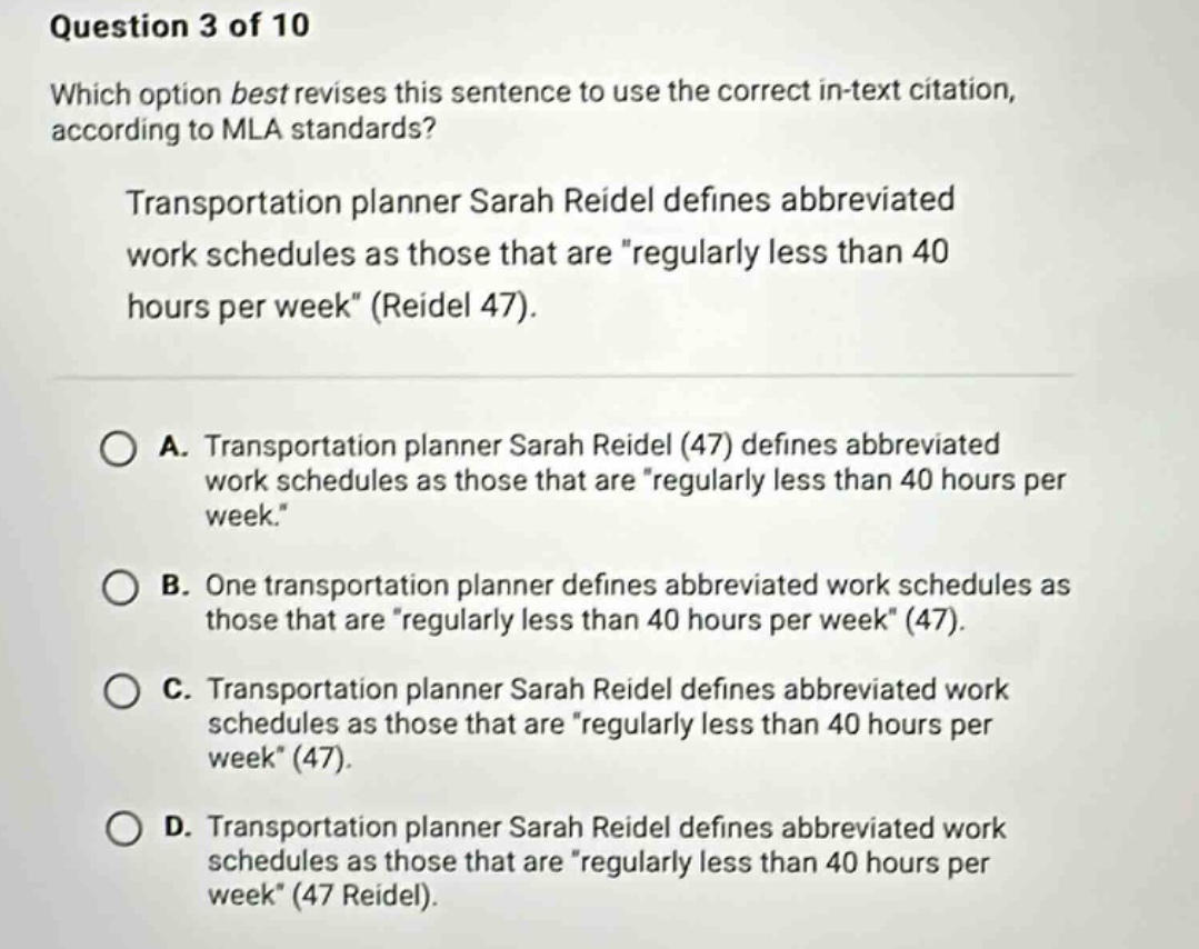 question 3 of 10 which option best revises this sentence to use the correct in - text citation, according to mla standards? transportation planner sarah reidel defines abbreviated work schedules as those that are \regularly less than 40 hours per week\ (reidel 47). a. transportation planner sarah reidel (47) defines abbreviated work schedules as those that are \regularly less than 40 hours per week.\ b. one transportation planner defines abbreviated work schedules as those that are \regularly less than 40 hours per week\ (47). c. transportation planner sarah reidel defines abbreviated work schedules as those that are \regularly less than 40 hours per week\ (47). d. transportation planner sarah reidel defines abbreviated work schedules as those that are \regularly less than 40 hours per week\ (47 reidel).