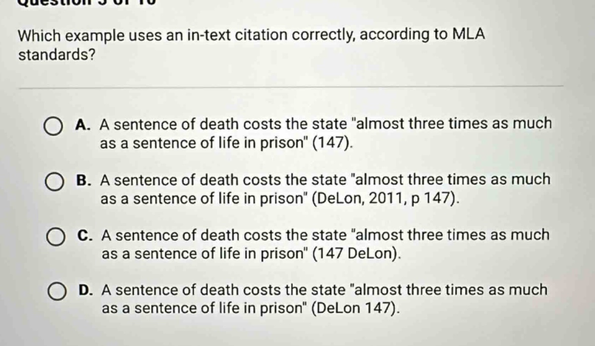 which example uses an in - text citation correctly, according to mla standards? a. a sentence of death costs the state \almost three times as much as a sentence of life in prison\ (147). b. a sentence of death costs the state \almost three times as much as a sentence of life in prison\ (delon, 2011, p 147). c. a sentence of death costs the state \almost three times as much as a sentence of life in prison\ (147 delon). d. a sentence of death costs the state \almost three times as much as a sentence of life in prison\ (delon 147).
