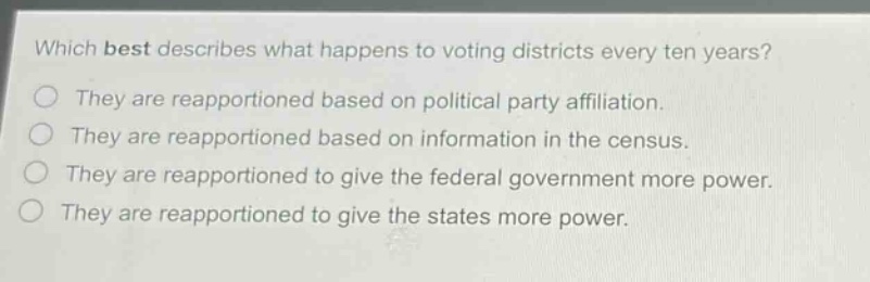 which best describes what happens to voting districts every ten years? they are reapportioned based on political party affiliation. they are reapportioned based on information in the census. they are reapportioned to give the federal government more power. they are reapportioned to give the states more power.