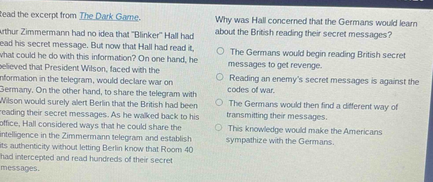 read the excerpt from the dark game. arthur zimmermann had no idea that \blinker\ hall had read his secret message. but now that hall had read it, what could he do with this information? on one hand, he believed that president wilson, faced with the information in the telegram, would declare war on germany. on the other hand, to share the telegram with wilson would surely alert berlin that the british had been reading their secret messages. as he walked back to his office, hall considered ways that he could share the intelligence in the zimmermann telegram and establish its authenticity without letting berlin know that room 40 had intercepted and read hundreds of their secret messages. why was hall concerned that the germans would learn about the british reading their secret messages? the germans would begin reading british secret messages to get revenge. reading an enemys secret messages is against the codes of war. the germans would then find a different way of transmitting their messages. this knowledge would make the americans sympathize with the germans.
