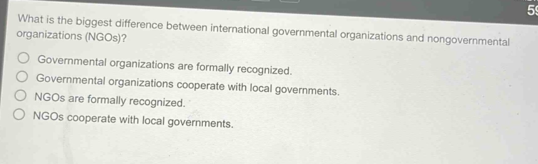 what is the biggest difference between international governmental organizations and nongovernmental organizations (ngos)?\ngovernmental organizations are formally recognized.\ngovernmental organizations cooperate with local governments.\nngos are formally recognized.\nngos cooperate with local governments.