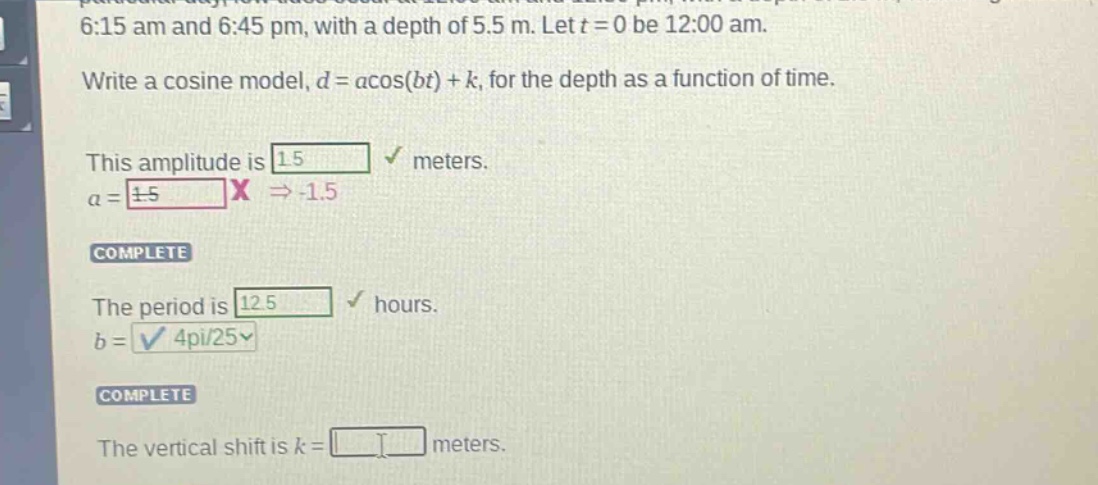 6:15 am and 6:45 pm, with a depth of 5.5 m. let t = 0 be 12:00 am. write a cosine model, d = a*cos(bt) + k, for the depth as a function of time. this amplitude is 1.5 meters. a = ±1.5 x → -1.5 complete the period is 12.5 hours. b = 4pi/25√ complete the vertical shift is k = meters.