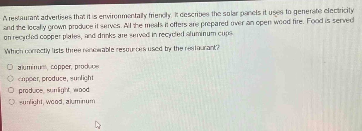 a restaurant advertises that it is environmentally friendly. it describes the solar panels it uses to generate electricity and the locally grown produce it serves. all the meals it offers are prepared over an open wood fire. food is served on recycled copper plates, and drinks are served in recycled aluminum cups. which correctly lists three renewable resources used by the restaurant? o aluminum, copper, produce o copper, produce, sunlight o produce, sunlight, wood o sunlight, wood, aluminum