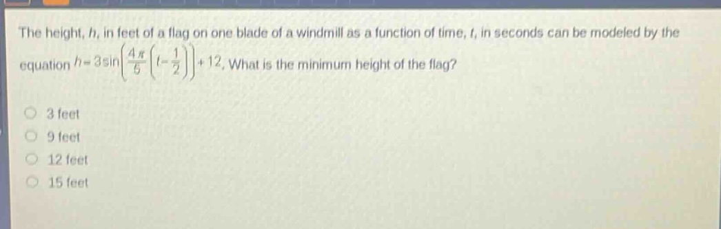 the height, h, in feet of a flag on one blade of a windmill as a function of time, t, in seconds can be modeled by the equation h = 3sin(4π/6)(t - 1/2) + 12. what is the minimum height of the flag? 3 feet 9 feet 12 feet 15 feet