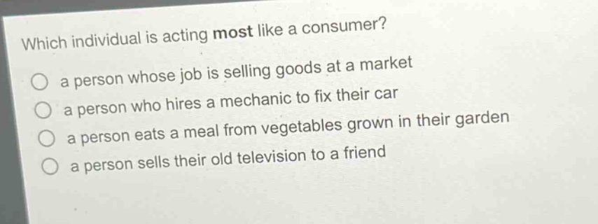 which individual is acting most like a consumer? a person whose job is selling goods at a market a person who hires a mechanic to fix their car a person eats a meal from vegetables grown in their garden a person sells their old television to a friend