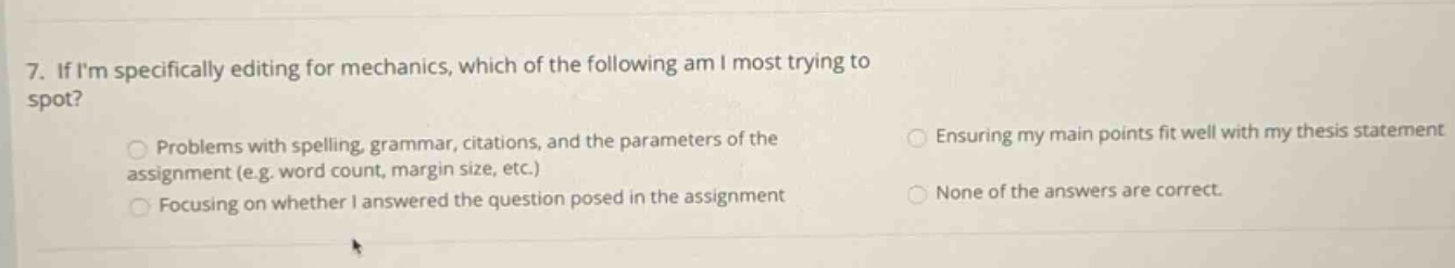 7. if im specifically editing for mechanics, which of the following am i most trying to spot? problems with spelling, grammar, citations, and the parameters of the assignment (e.g. word count, margin size, etc.) focusing on whether i answered the question posed in the assignment ensuring my main points fit well with my thesis statement none of the answers are correct.